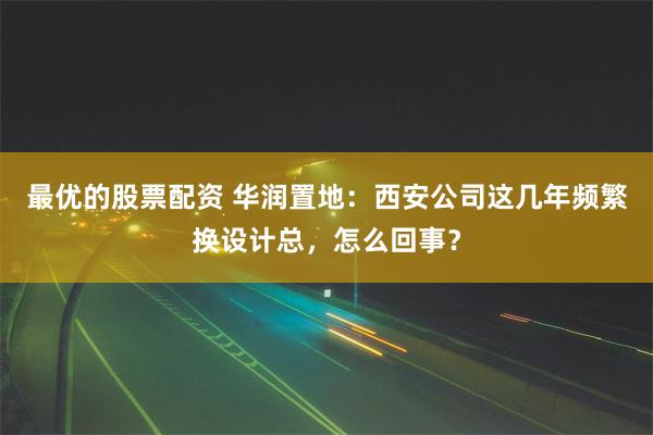 最优的股票配资 华润置地：西安公司这几年频繁换设计总，怎么回事？