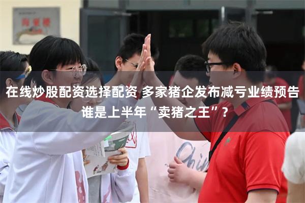 在线炒股配资选择配资 多家猪企发布减亏业绩预告 谁是上半年“卖猪之王”？