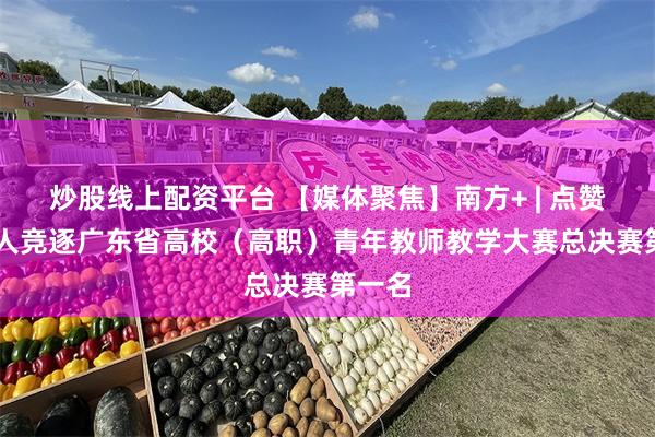 炒股线上配资平台 【媒体聚焦】南方+ | 点赞！14人竞逐广东省高校（高职）青年教师教学大赛总决赛第一名