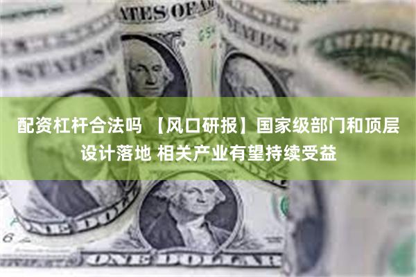 配资杠杆合法吗 【风口研报】国家级部门和顶层设计落地 相关产业有望持续受益