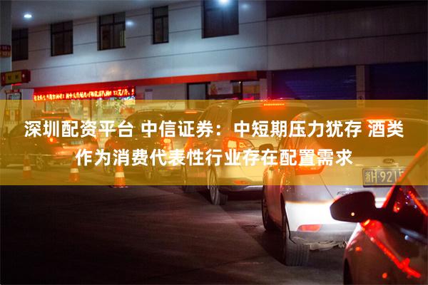 深圳配资平台 中信证券：中短期压力犹存 酒类作为消费代表性行业存在配置需求