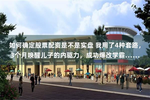 如何确定股票配资是不是实盘 我用了4种套路，3个月唤醒儿子的内驱力，成功爆改学霸……