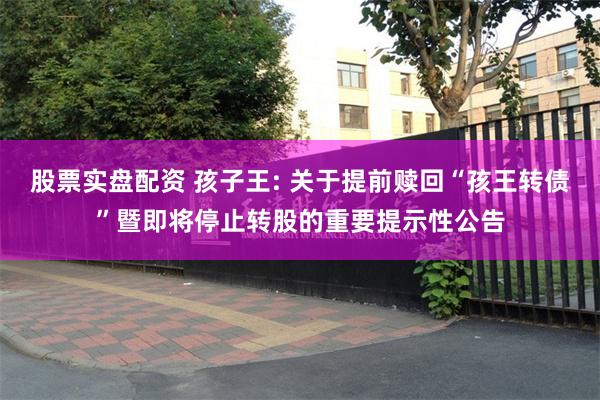 股票实盘配资 孩子王: 关于提前赎回“孩王转债”暨即将停止转股的重要提示性公告