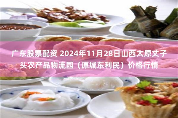 广东股票配资 2024年11月28日山西太原丈子头农产品物流园（原城东利民）价格行情