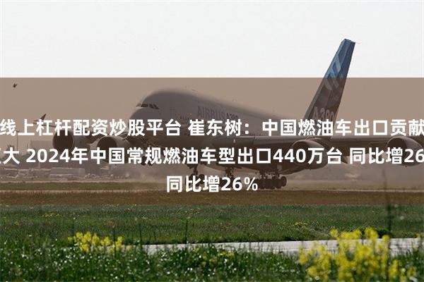 线上杠杆配资炒股平台 崔东树：中国燃油车出口贡献巨大 2024年中国常规燃油车型出口440万台 同比增26%