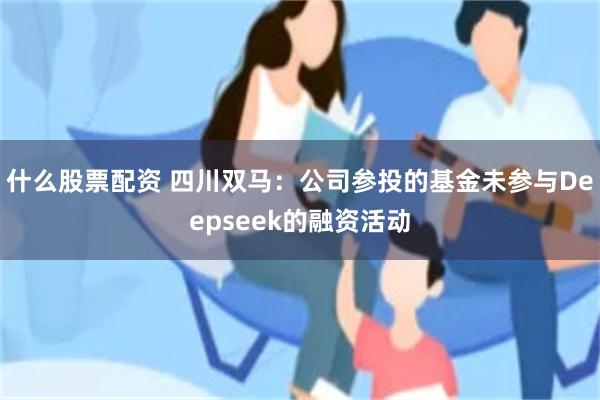什么股票配资 四川双马：公司参投的基金未参与Deepseek的融资活动