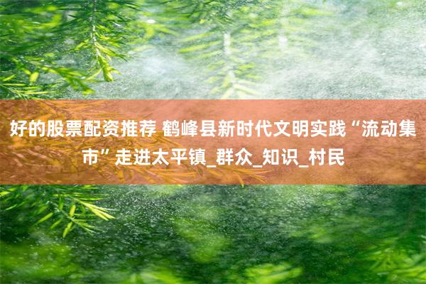 好的股票配资推荐 鹤峰县新时代文明实践“流动集市”走进太平镇_群众_知识_村民