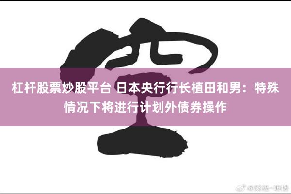 杠杆股票炒股平台 日本央行行长植田和男：特殊情况下将进行计划外债券操作