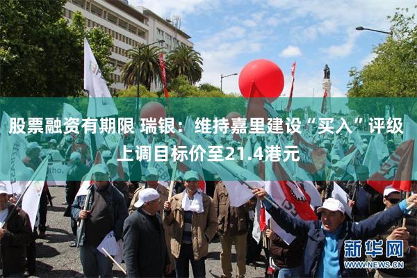 股票融资有期限 瑞银：维持嘉里建设“买入”评级 上调目标价至21.4港元