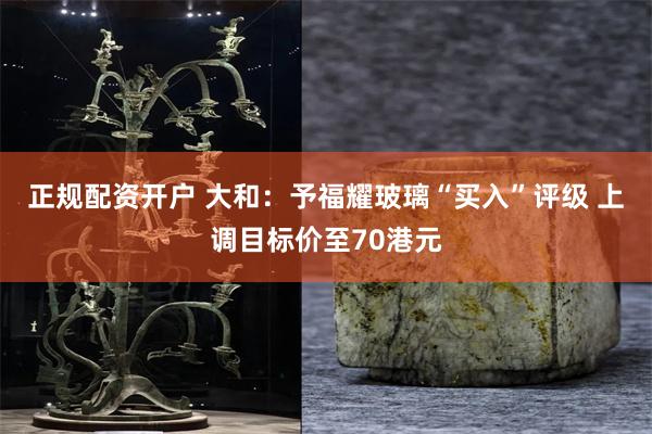 正规配资开户 大和：予福耀玻璃“买入”评级 上调目标价至70港元