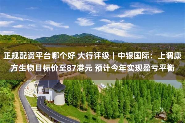 正规配资平台哪个好 大行评级｜中银国际：上调康方生物目标价至87港元 预计今年实现盈亏平衡