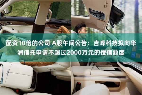 配资10倍的公司 A股午间公告：吉峰科技拟向华润信托申请不超过2000万元的授信额度