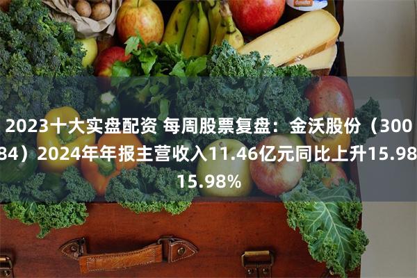 2023十大实盘配资 每周股票复盘：金沃股份（300984）2024年年报主营收入11.46亿元同比上升15.98%