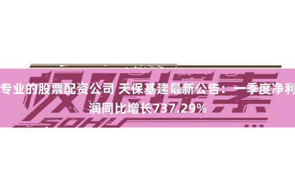 专业的股票配资公司 天保基建最新公告：一季度净利润同比增长737.29%