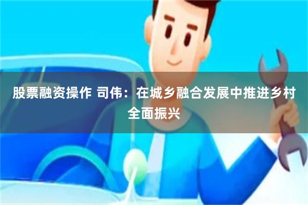 股票融资操作 司伟：在城乡融合发展中推进乡村全面振兴