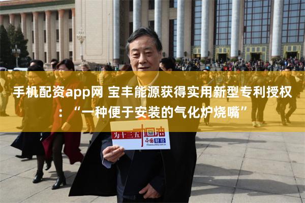 手机配资app网 宝丰能源获得实用新型专利授权：“一种便于安装的气化炉烧嘴”