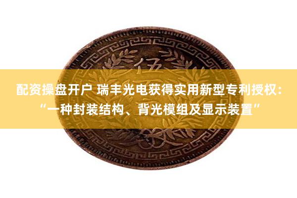 配资操盘开户 瑞丰光电获得实用新型专利授权：“一种封装结构、背光模组及显示装置”