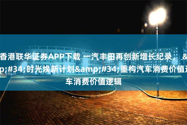 香港联华证券APP下载 一汽丰田再创新增长纪录， &#34;时光焕新计划&#34;重构汽车消费价值逻辑