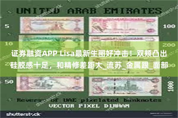 证券融资APP Lisa最新生图好冲击！双颊凸出硅胶感十足，和精修差距大_流苏_金属跟_面部