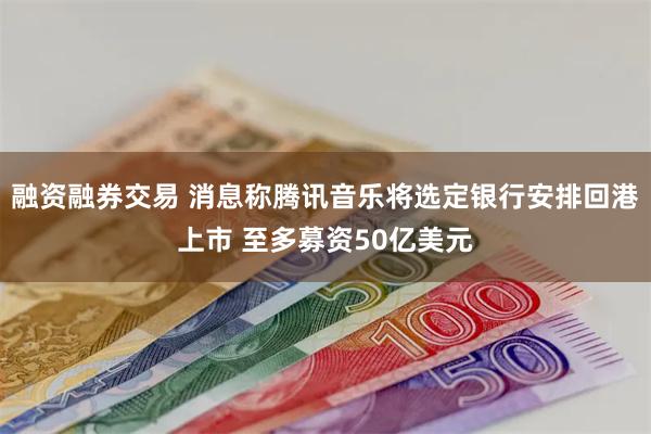 融资融券交易 消息称腾讯音乐将选定银行安排回港上市 至多募资50亿美元