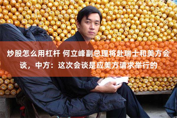 炒股怎么用杠杆 何立峰副总理将赴瑞士和美方会谈，中方：这次会谈是应美方请求举行的