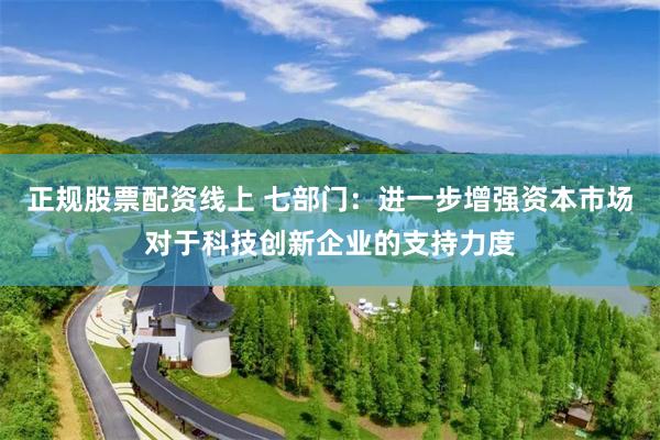 正规股票配资线上 七部门：进一步增强资本市场对于科技创新企业的支持力度