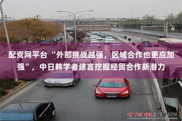 配资网平台 “外部挑战越强，区域合作也更应加强”，中日韩学者建言挖掘经贸合作新潜力