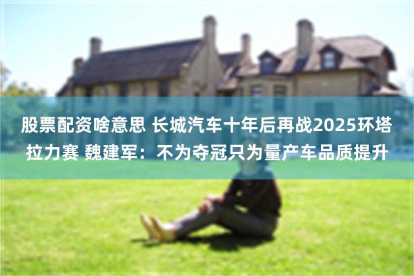股票配资啥意思 长城汽车十年后再战2025环塔拉力赛 魏建军：不为夺冠只为量产车品质提升
