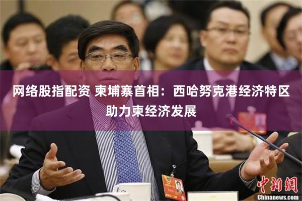 网络股指配资 柬埔寨首相：西哈努克港经济特区助力柬经济发展