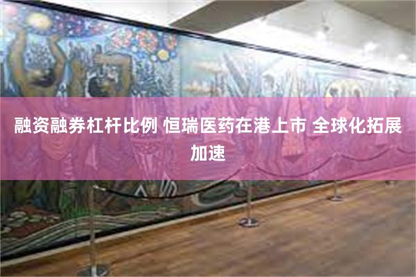 融资融券杠杆比例 恒瑞医药在港上市 全球化拓展加速