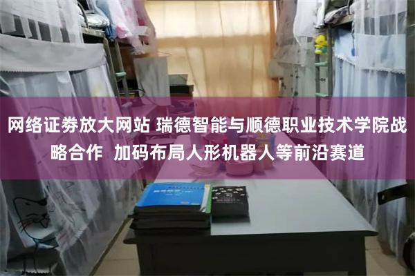 网络证劵放大网站 瑞德智能与顺德职业技术学院战略合作  加码布局人形机器人等前沿赛道