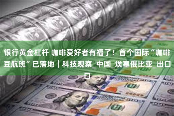 银行黄金杠杆 咖啡爱好者有福了！首个国际“咖啡豆航班”已落地｜科技观察_中国_埃塞俄比亚_出口