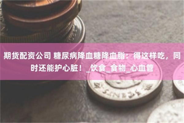 期货配资公司 糖尿病降血糖降血脂：得这样吃，同时还能护心脏！_饮食_食物_心血管