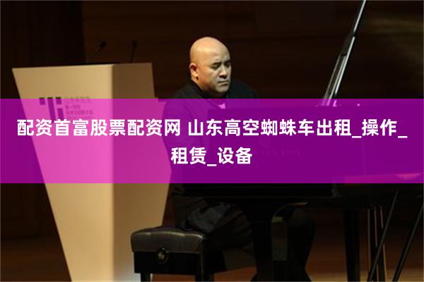 配资首富股票配资网 山东高空蜘蛛车出租_操作_租赁_设备