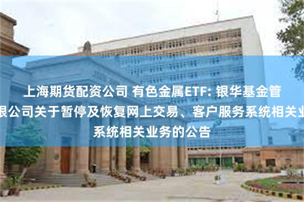 上海期货配资公司 有色金属ETF: 银华基金管理股份有限公司关于暂停及恢复网上交易、客户服务系统相关业务的公告