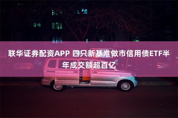 联华证券配资APP 四只新基准做市信用债ETF半年成交额超百亿