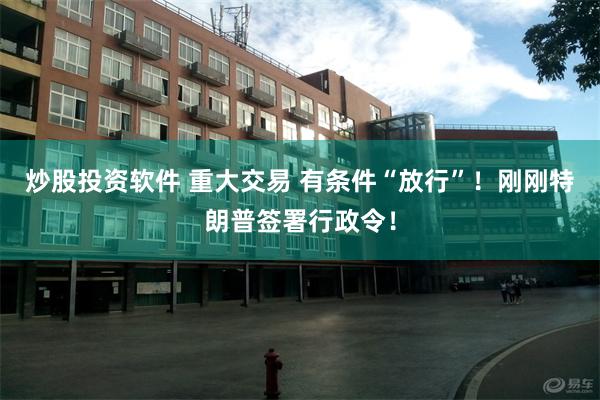 炒股投资软件 重大交易 有条件“放行”！刚刚特朗普签署行政令！