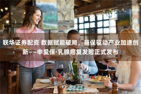 联华证券配资 数据赋能破局，商保驱动产业加速创新——申爱保·乳腺癌复发险正式发布