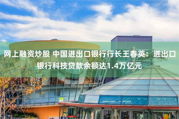网上融资炒股 中国进出口银行行长王春英：进出口银行科技贷款余额达1.4万亿元