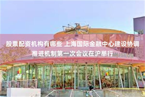 股票配资机构有哪些 上海国际金融中心建设协调推进机制第一次会议在沪举行