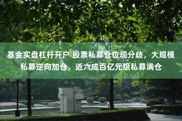 基金实盘杠杆开户 股票私募仓位现分歧，大规模私募逆向加仓，近六成百亿元级私募满仓