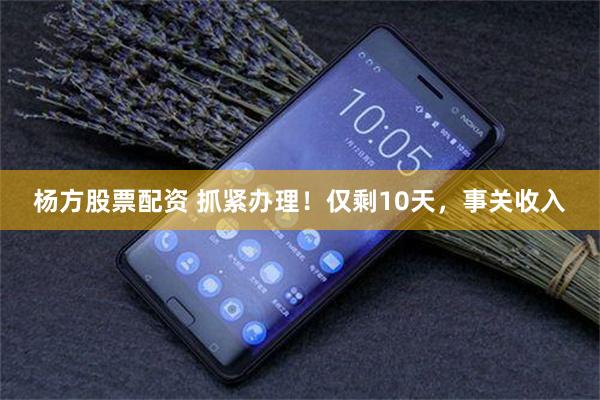 杨方股票配资 抓紧办理！仅剩10天，事关收入