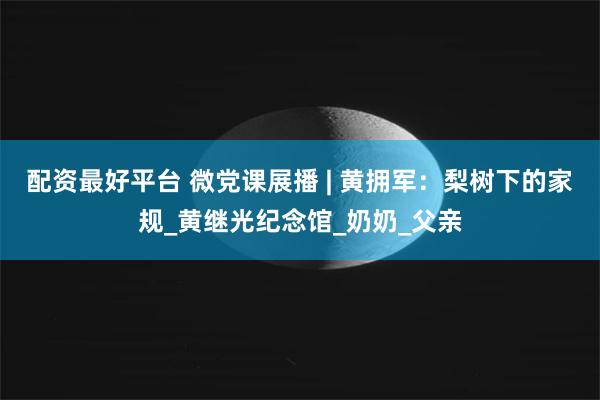 配资最好平台 微党课展播 | 黄拥军：梨树下的家规_黄继光纪念馆_奶奶_父亲