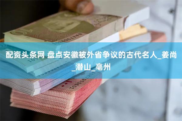 配资头条网 盘点安徽被外省争议的古代名人_姜尚_潜山_亳州