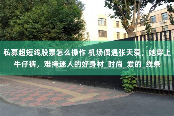 私募超短线股票怎么操作 机场偶遇张天爱，她穿上牛仔裤，难掩迷人的好身材_时尚_爱的_线条