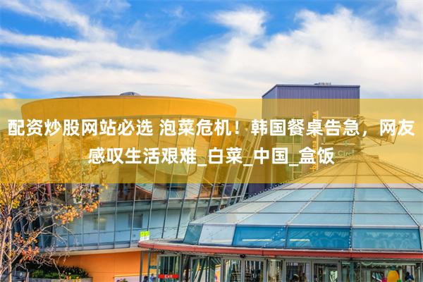 配资炒股网站必选 泡菜危机！韩国餐桌告急，网友感叹生活艰难_白菜_中国_盒饭
