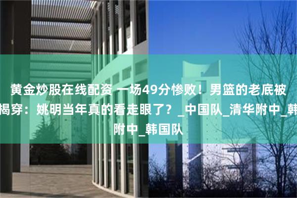 黄金炒股在线配资 一场49分惨败！男篮的老底被无情揭穿：姚明当年真的看走眼了？_中国队_清华附中_韩国队