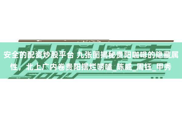 安全的配资炒股平台 九张图揭秘贵阳咖啡的隐藏属性，北上广内卷贵阳摆烂唠嗑_陈威_周钰_甲秀
