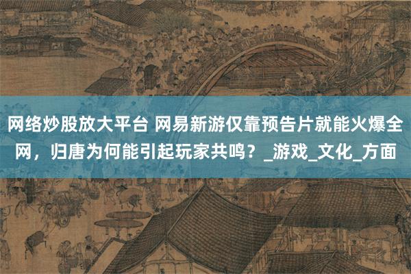 网络炒股放大平台 网易新游仅靠预告片就能火爆全网，归唐为何能引起玩家共鸣？_游戏_文化_方面