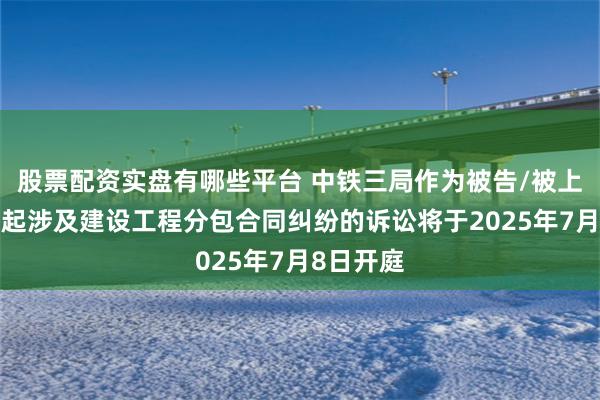 股票配资实盘有哪些平台 中铁三局作为被告/被上诉人的1起涉及建设工程分包合同纠纷的诉讼将于2025年7月8日开庭